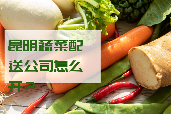 昆明蔬菜配送公司怎么開(kāi)？